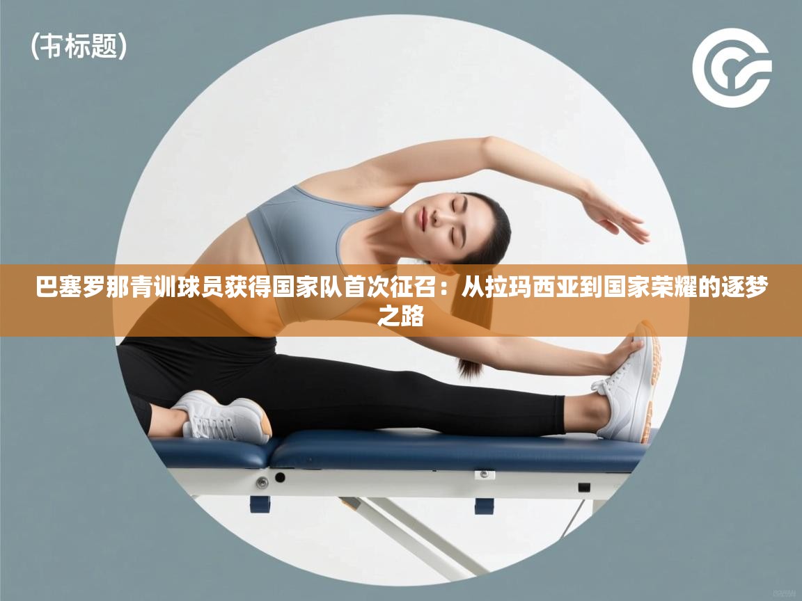 巴塞罗那青训球员获得国家队首次征召：从拉玛西亚到国家荣耀的逐梦之路  第2张